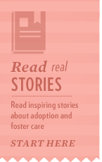 Find inspiration through these real stories of success from families and youth whose lives have been changed for the better because of foster care and adoption.