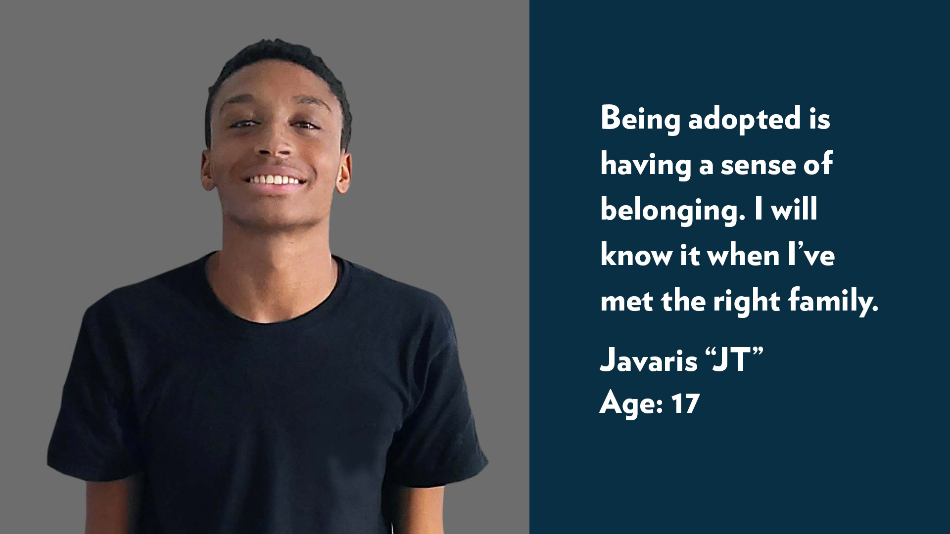Javaris (JT), age 16. Being adopted is having a sense of belonging. I will know it when I’ve met the right family. 