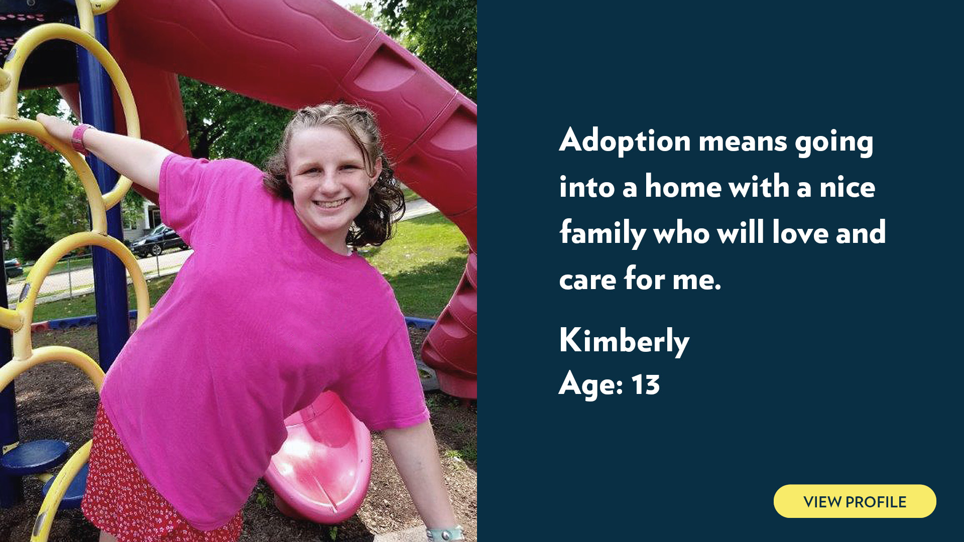 Kimberly, age 13. Adoption means going into a home with a nice family who will love and care for me. View profile.