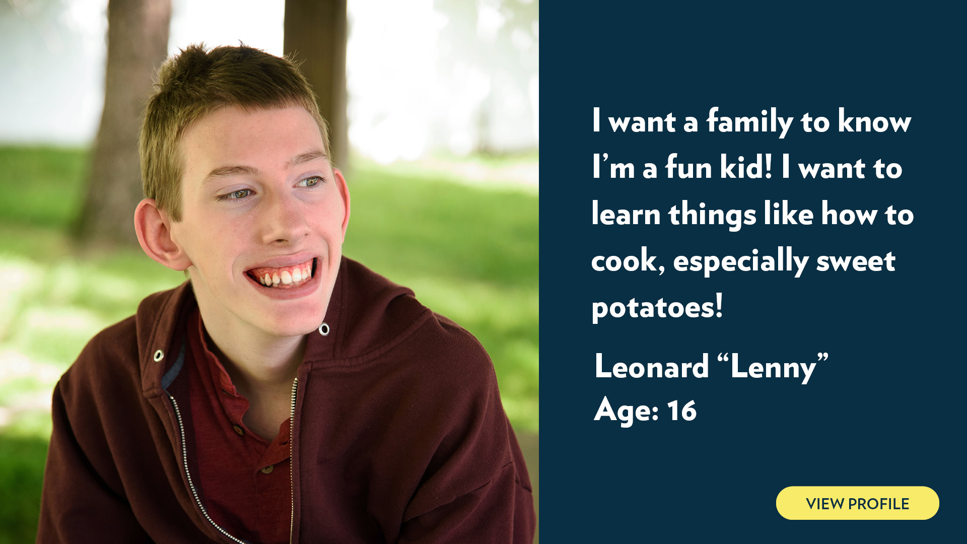 Leonard (Lenny), age 16. I want a family to know I’m a fun kid! I want to learn things like how to cook, especially sweet potatoes! View profile.