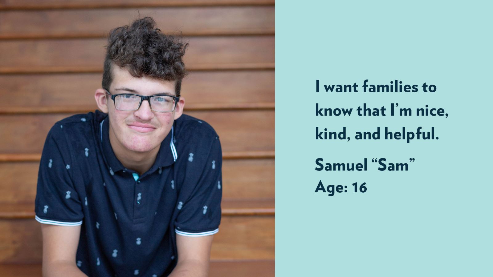 Samuel (Sam), age 16. I want families to know that I’m nice, kind, and helpful.