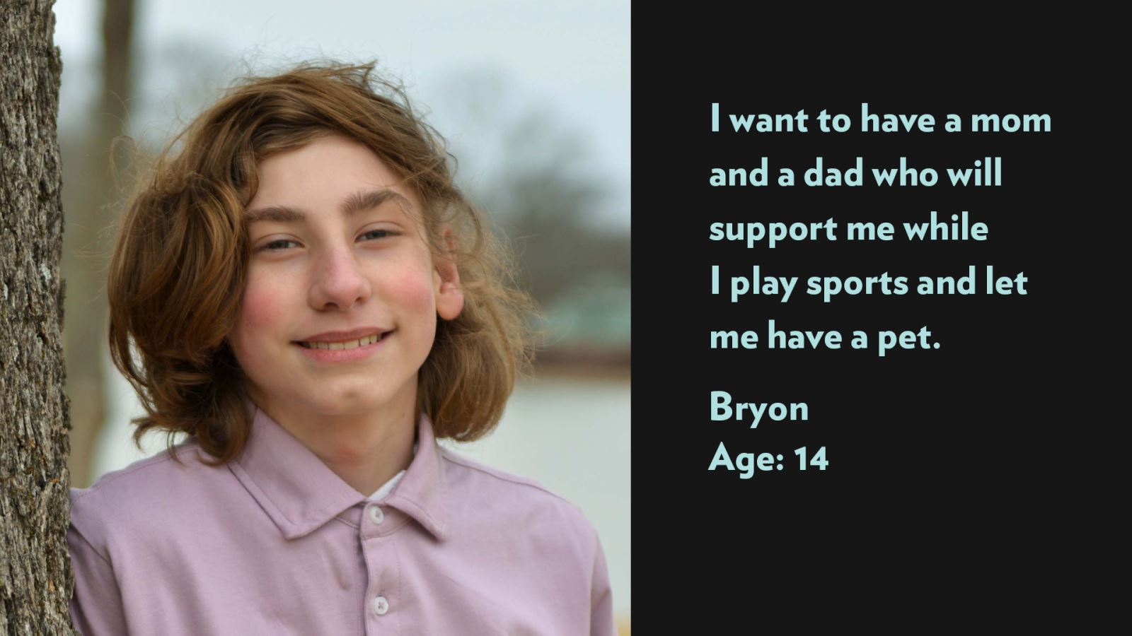 Bryon, age 14. I want to have a mom and a dad who will support me while I play sports and let me have a pet.