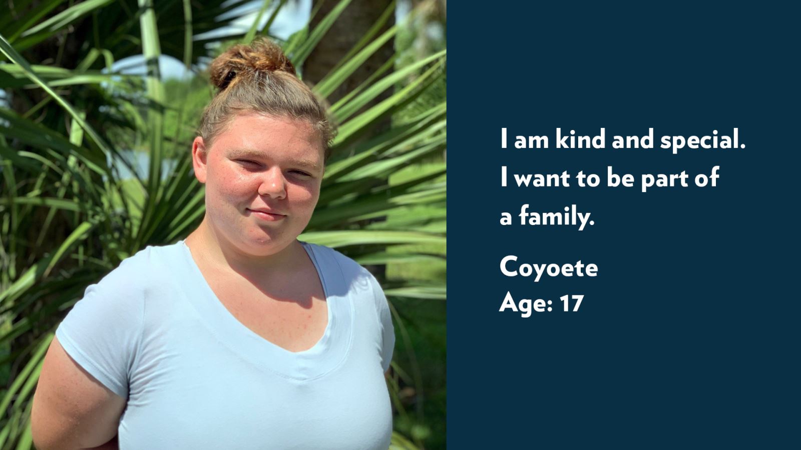 Coyoete, age 17. I am kind and special. I want to be part of a family.