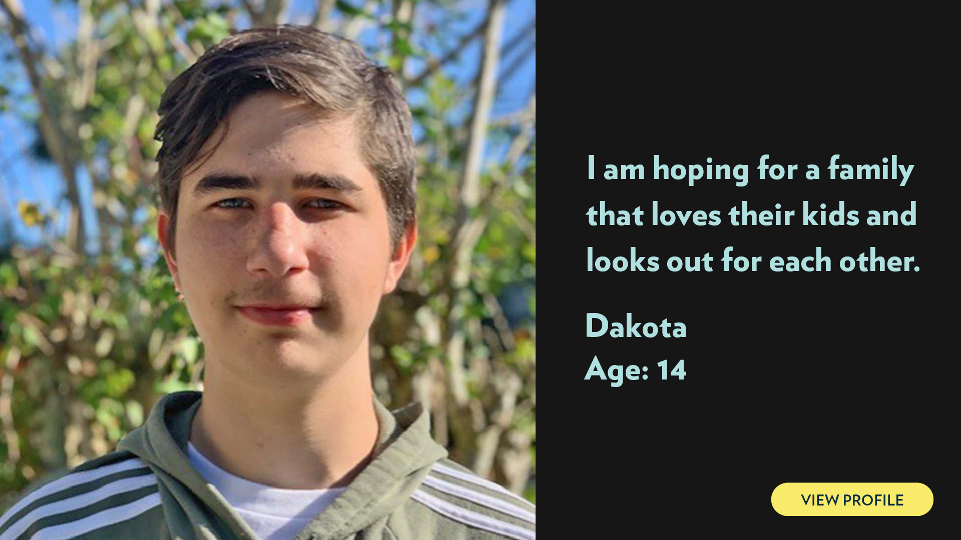 Dakota, age 15. I am hoping for a family that loves their kids and looks out for each other. View profile.