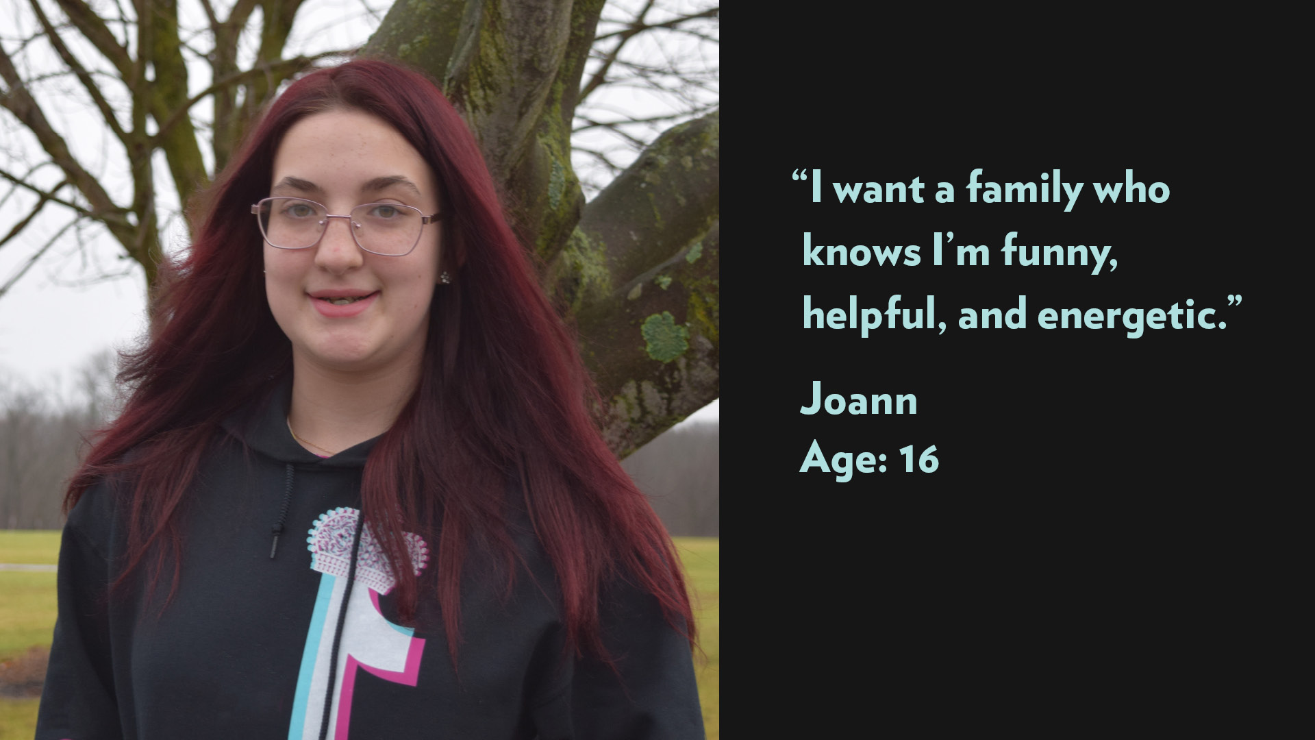 I want a family who knows I’m funny, helpful, and energetic. Joann, age 16.