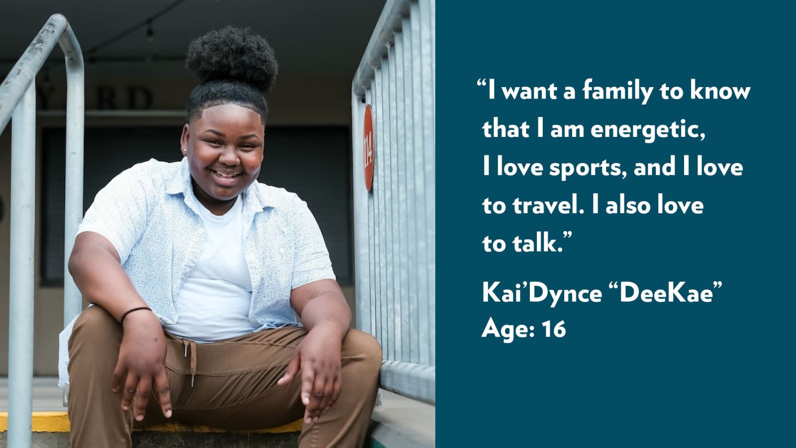 I want a family to know that I am energetic, I love sports, and I love to travel. I also love to talk. Kai’Dynce “DeeKae,” age 16. View profile.