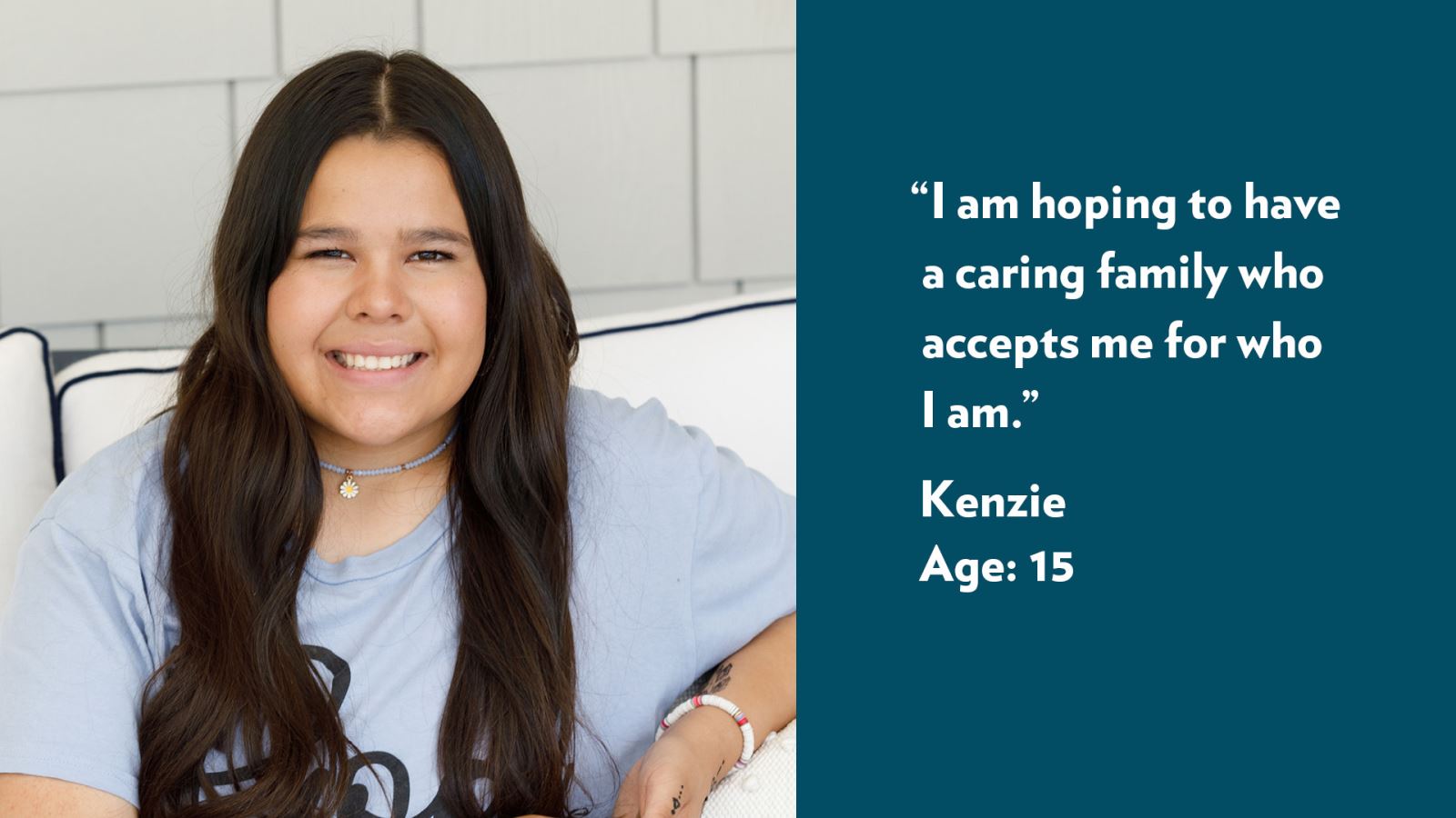 I am hoping to have a caring family who accepts me for who I am. Kenzie, age 15. View profile.