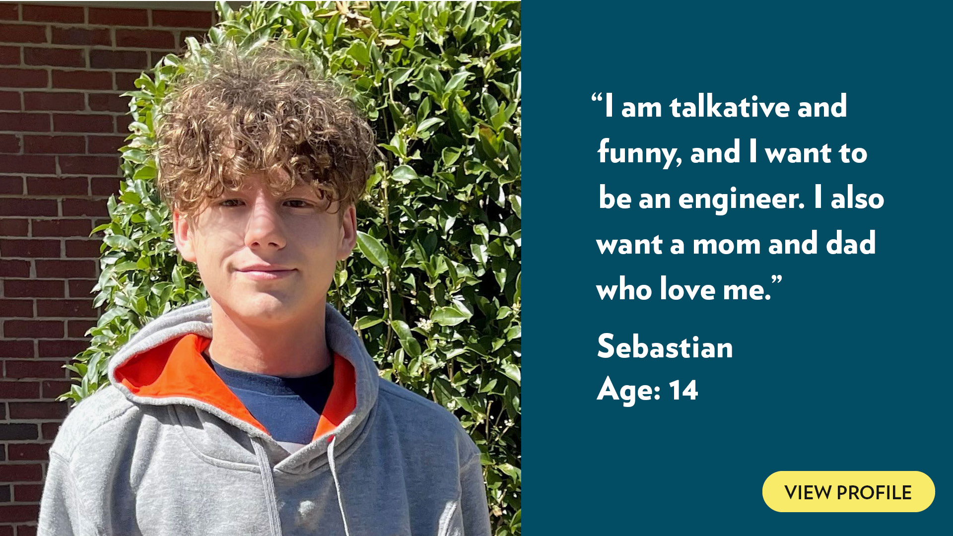 I am talkative and funny, and I want to be an engineer. I also want a mom and dad who love me. Sebastian, age 14. View profile.