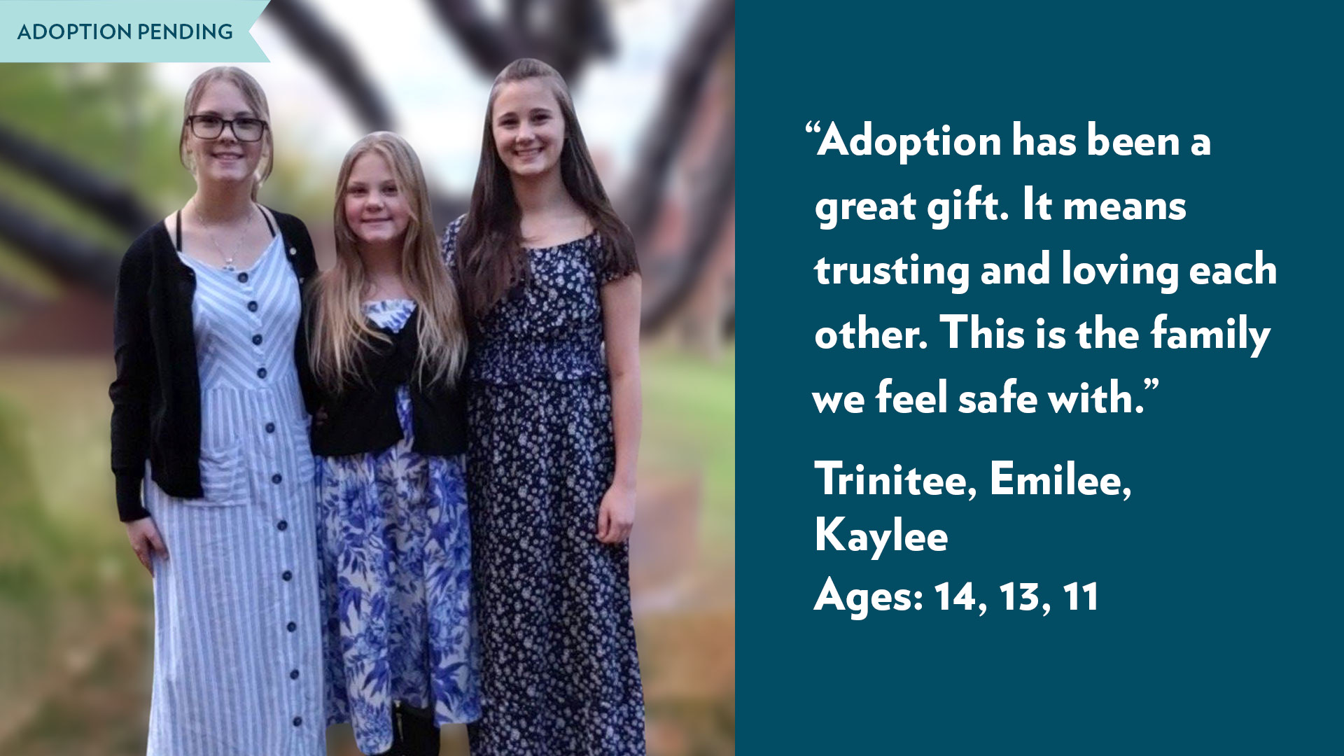 Adoption has been a great gift. It means trusting and loving each other. This is the family we feel safe with. Trinitee, Emilee, Kaylee, ages 14, 13, 11. Adoption pending.