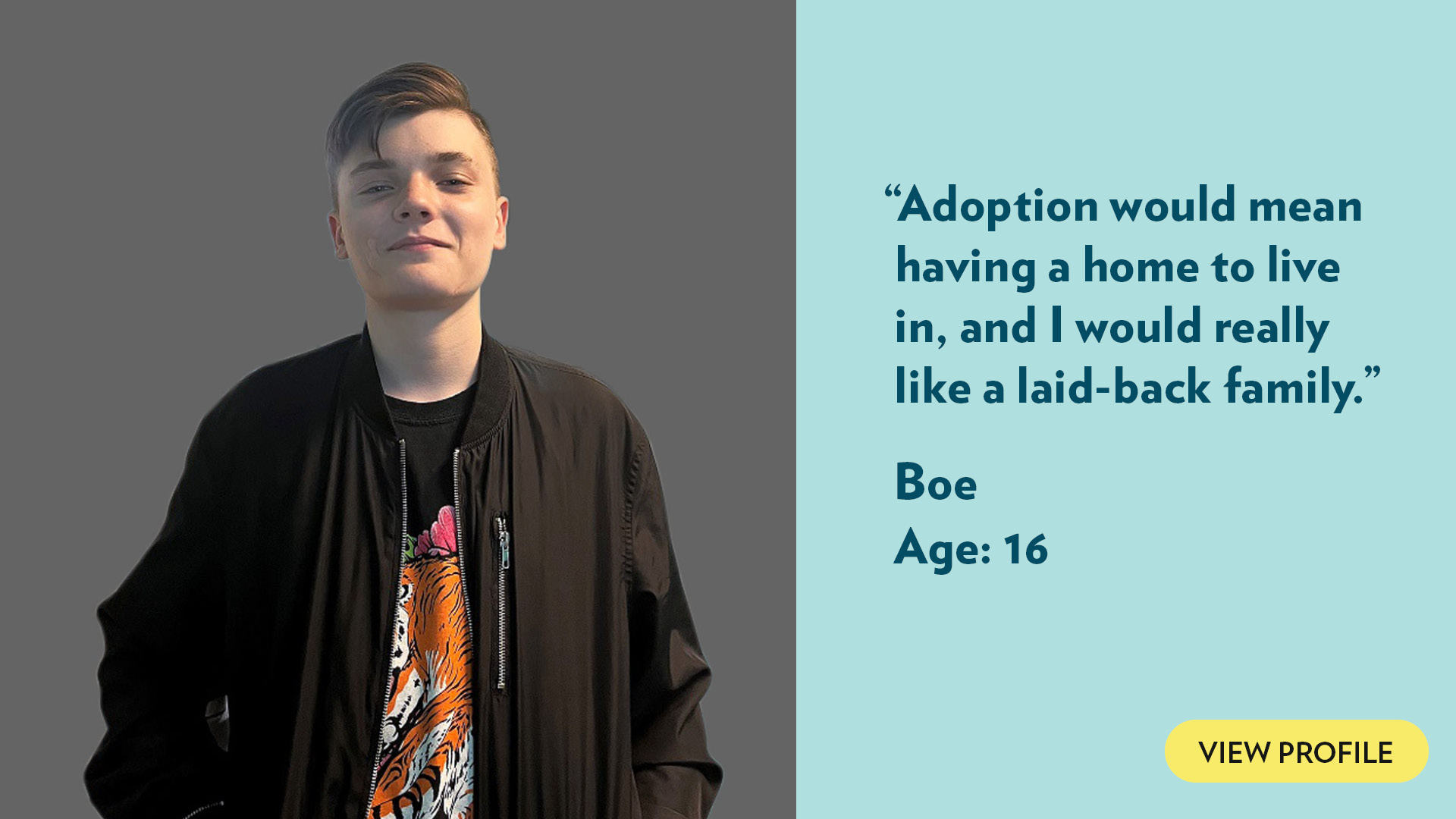 Adoption would mean having a home to live in, and I would really like a laid-back family. Boe, age 16. View profile.