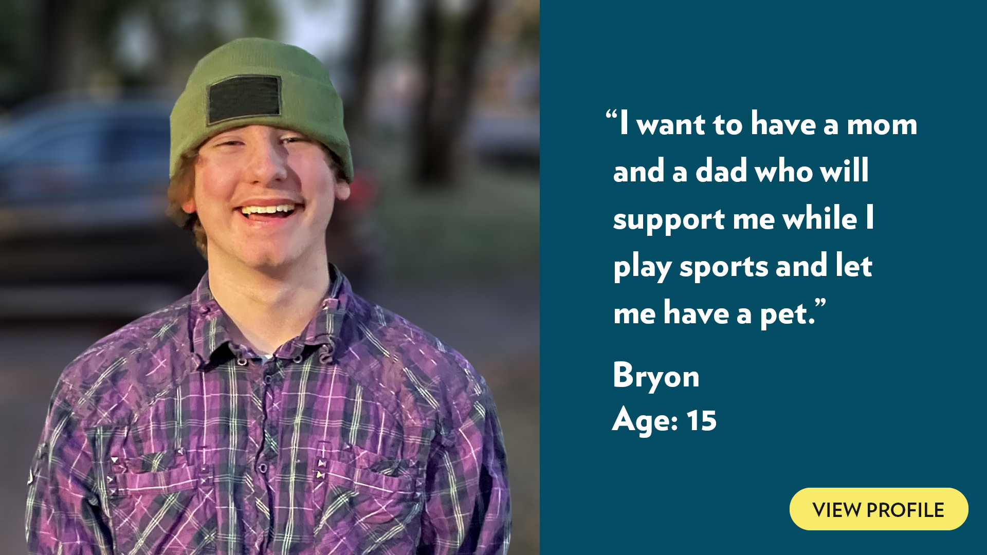 I want to have a mom and a dad who will support me while I play sports and let me have a pet. Bryon, age 15. View profile.