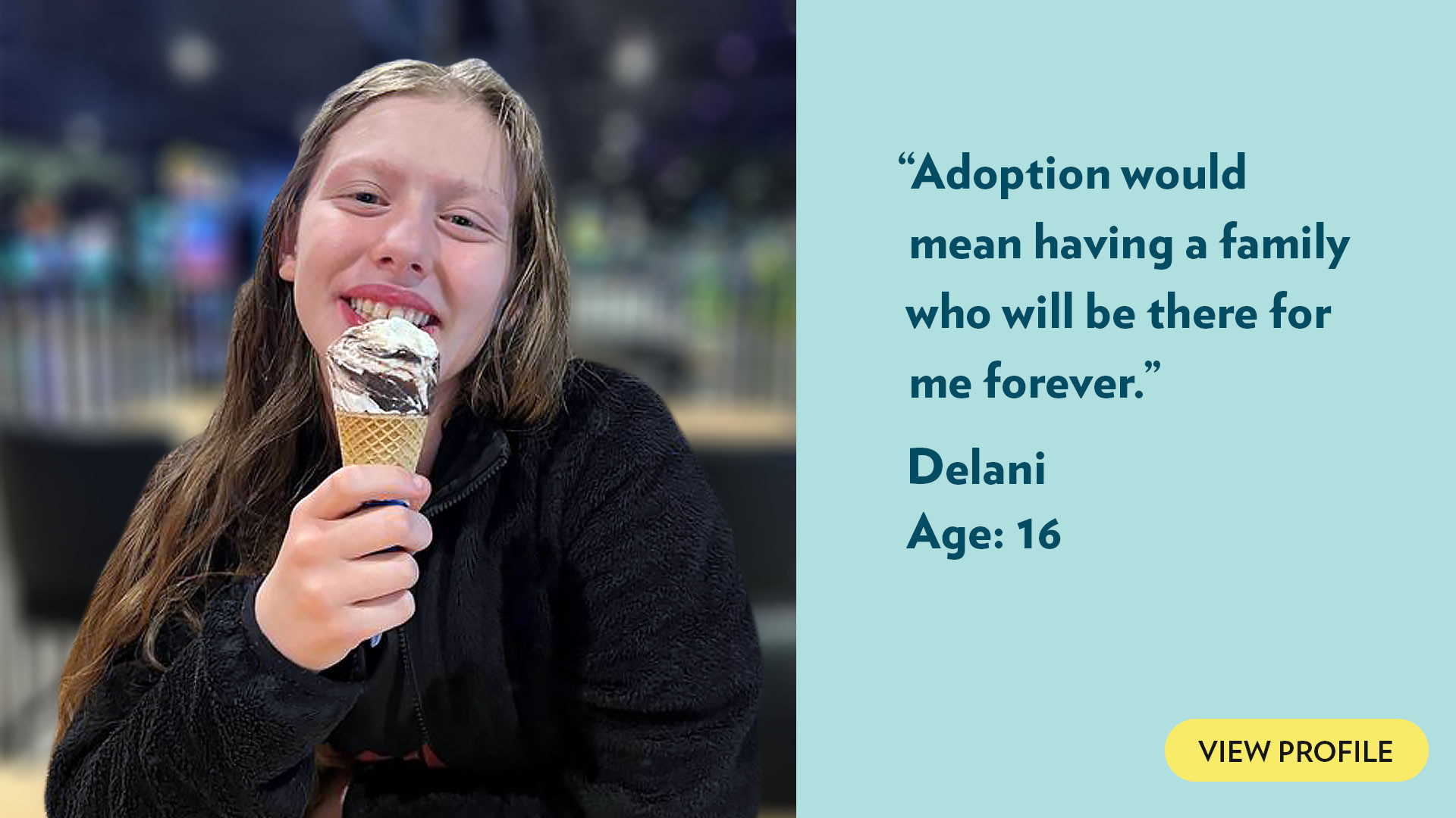 Adoption would mean having a family who will be there for me forever. Delani, age 16. View profile.