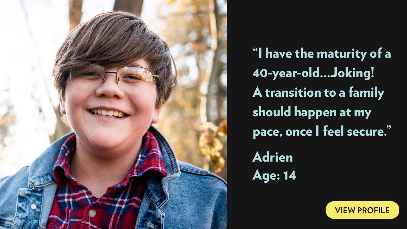 I have the maturity of a 40-year-old... Joking! A transition to a family should happen at my pace, once I feel secure. Adrien, age 14. View profile.