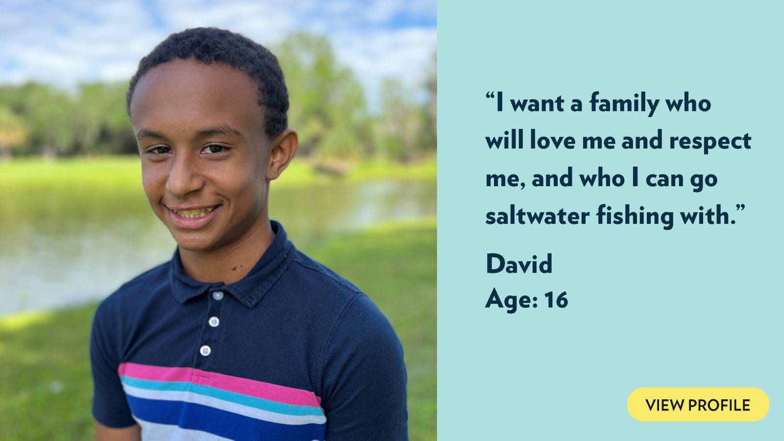 I want a family who will love me and respect me, and who I can go saltwater fishing with. David, age 16. View profile.