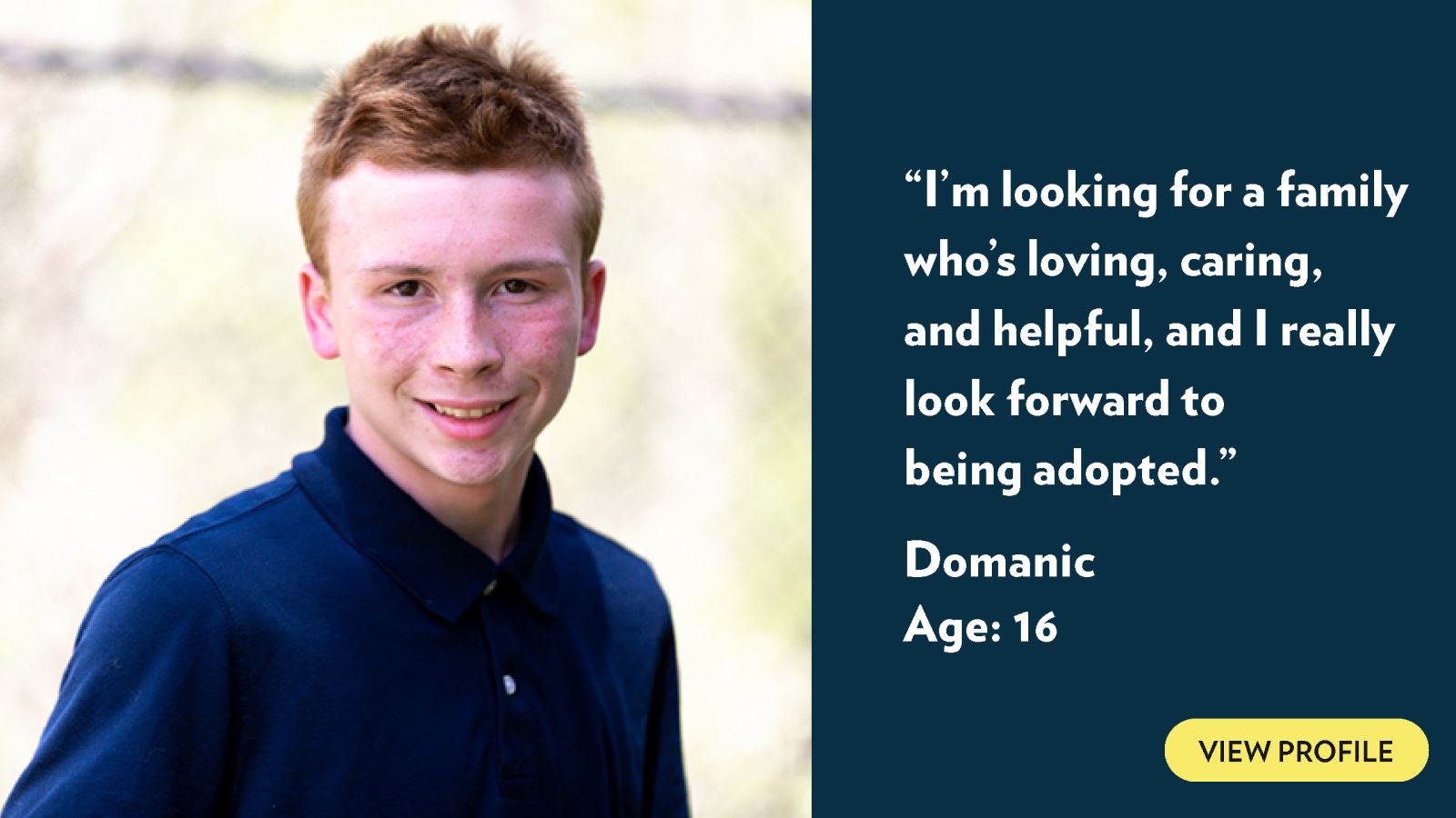I’m looking for a family who’s loving, caring, and helpful, and I really look forward to being adopted. Domanic, age 16. View profile.