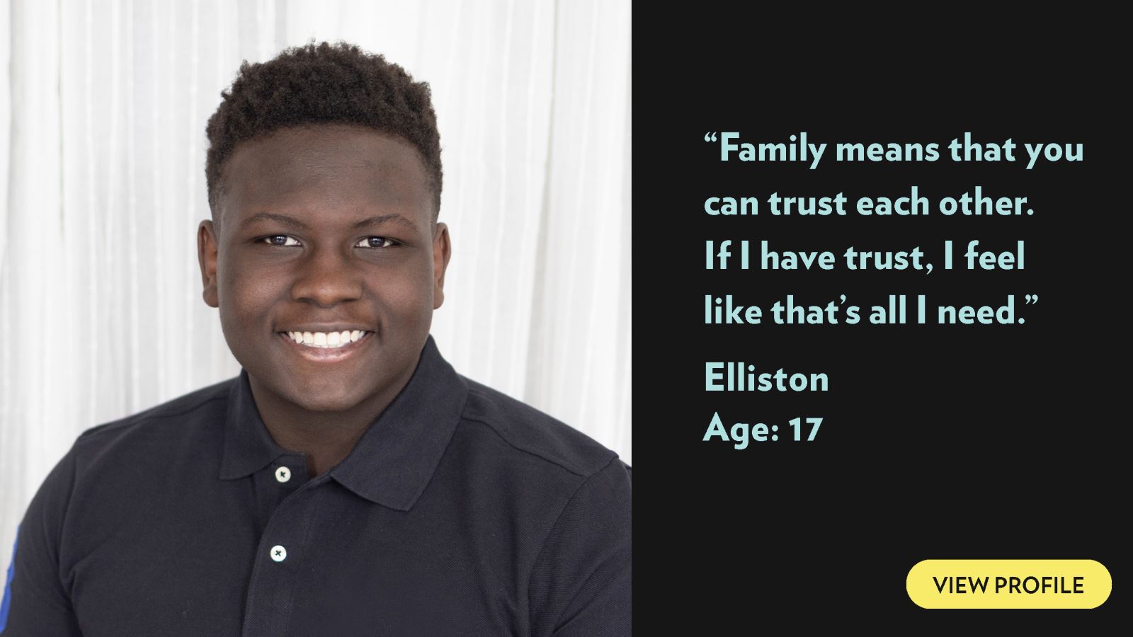 Family means that you can trust each other. If I have trust, I feel like that’s all I need. Elliston, age 17. View profile.