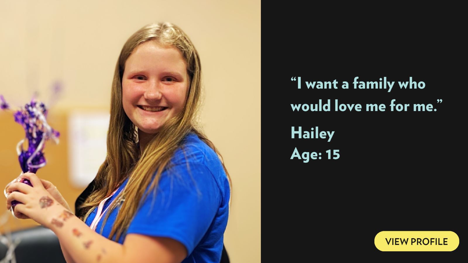I want a family who would love me for me. Hailey, age 15. View profile.