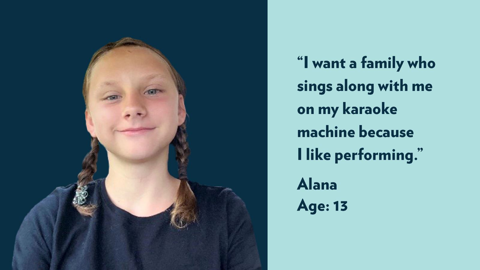 I want a family who sings along with me on my karaoke machine because I like performing. Alana, age 13. View profile.