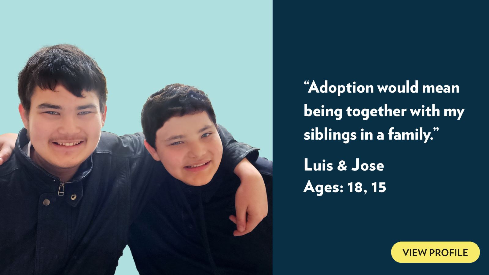 Adoption would mean being together with my siblings in a family. Luis and Jose, ages 18 and 15. View profile.