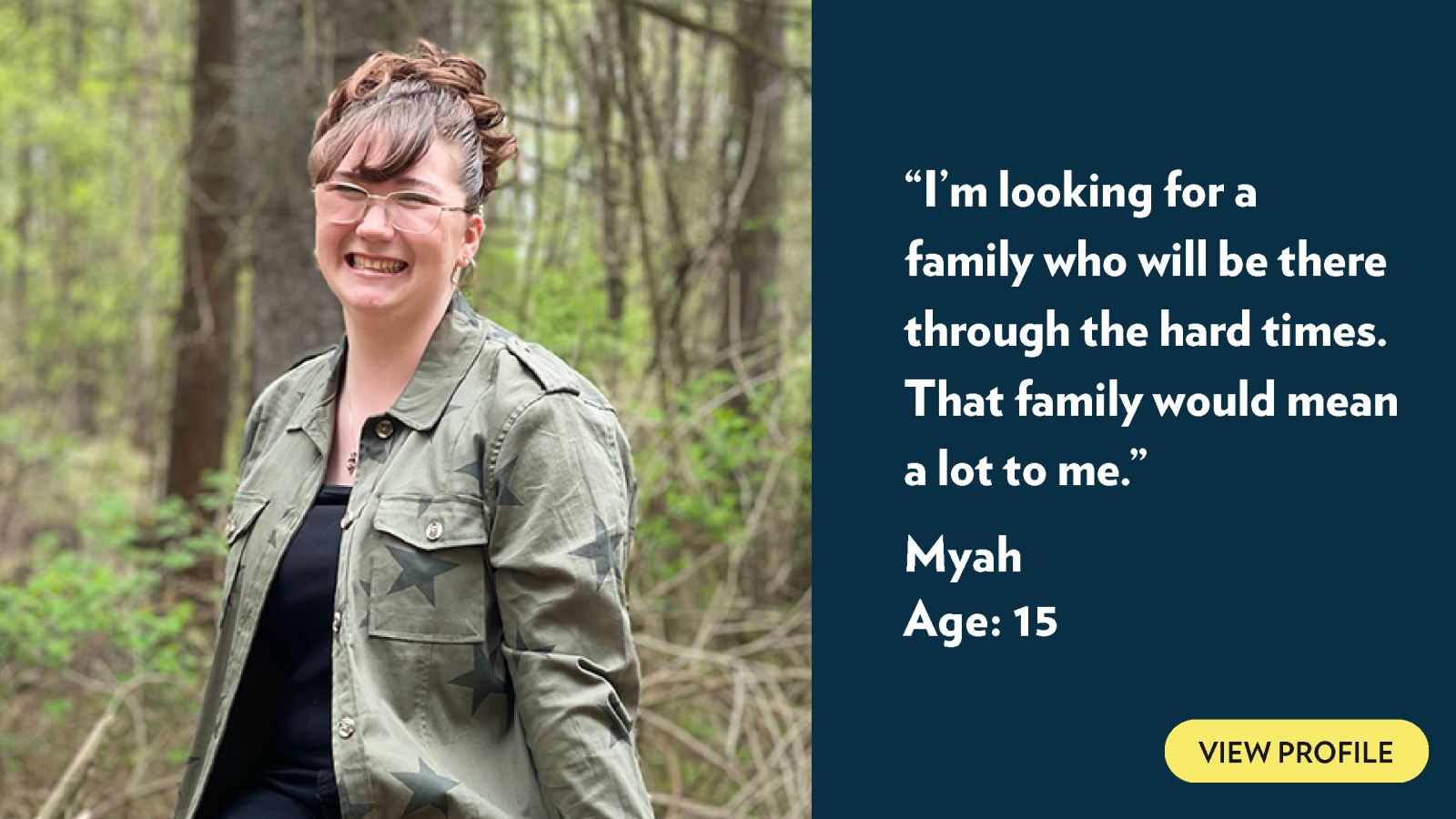 I’m looking for a family who will be there through the hard times. That family would mean a lot to me. Myah, age 15. View profile.