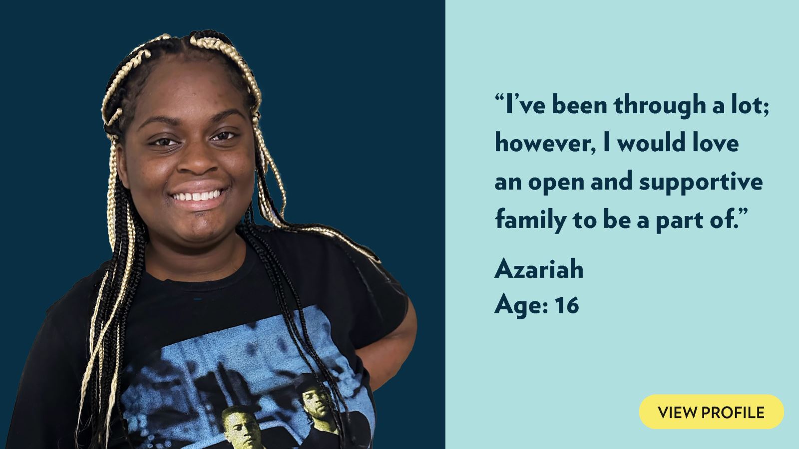 I’ve been through a lot; however, I would love an open and supportive family to be a part of. Azariah, age 16. View profile.